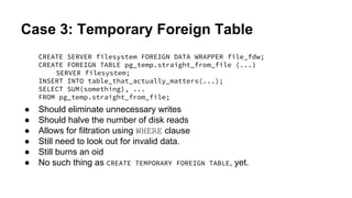 Case 3: Temporary Foreign Table
CREATE SERVER filesystem FOREIGN DATA WRAPPER file_fdw;
CREATE FOREIGN TABLE pg_temp.straight_from_file (...)
SERVER filesystem;
INSERT INTO table_that_actually_matters(...);
SELECT SUM(something), ...
FROM pg_temp.straight_from_file;
● Should eliminate unnecessary writes
● Should halve the number of disk reads
● Allows for filtration using WHERE clause
● Still need to look out for invalid data.
● Still burns an oid
● No such thing as CREATE TEMPORARY FOREIGN TABLE, yet.
 