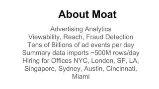 About Moat
Advertising Analytics
Viewability, Reach, Fraud Detection
Tens of Billions of ad events per day
Summary data imports ~500M rows/day
Hiring for Offices NYC, London, SF, LA,
Singapore, Sydney, Austin, Cincinnati,
Miami
 