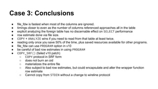 Case 3: Conclusions
● file_fdw is fastest when most of the columns are ignored.
● timings closer to even as the number of columns referenced approaches all in the table
● explicit analyzing the foreign table has no discernable effect on SELECT performance
● row estimate done via file size.
● COPY + ANALYZE wins if you need to read from that table at least twice.
● reading only once you save 50% of the time, plus saved resources available for other programs.
● file_fdw can use PROGRAM option in v10
● be careful of bad row estimates in using PROGRAM
● COPY_SRF() (failed v10 patch)
○ COPY protocol in SRF form
○ does not burn an oid
○ materializes the entire file
○ Also subject to bad row estimates, but could encapsulate and alter the wrapper function
row estimate
○ Cannot copy from STDIN without a change to wireline protocol
 