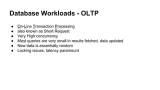 Database Workloads - OLTP
● On-Line Transaction Processing
● also known as Short Request
● Very High concurrency
● Most queries are very small in results fetched, data updated
● New data is essentially random
● Locking issues, latency paramount
 