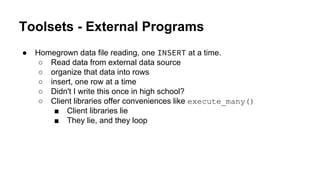 Toolsets - External Programs
● Homegrown data file reading, one INSERT at a time.
○ Read data from external data source
○ organize that data into rows
○ insert, one row at a time
○ Didn't I write this once in high school?
○ Client libraries offer conveniences like execute_many()
■ Client libraries lie
■ They lie, and they loop
 
