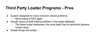 Third Party Loader Programs - Pros
● Custom designed for many common solved problems
○ Never parse a CSV again
● Usually aware of bulk loading facilities in the target database
○ The fewer target databases, the more likely they're optimized (beware
vendor bias)
● Simple things are simple
 
