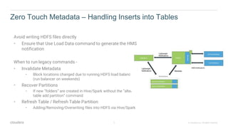 5 © Cloudera, Inc. All rights reserved.
Zero Touch Metadata – Handling Inserts into Tables
Avoid writing HDFS files directly
• Ensure that Use Load Data command to generate the HMS
notification
When to run legacy commands -
• Invalidate Metadata
• Block locations changed due to running HDFS load balancer
(run balancer on weekends)
• Recover Partitions
• If new “folders” are created in Hive/Spark without the ”alter
table add partition” command
• Refresh Table / Refresh Table Partition
• Adding/Removing/Overwriting files into HDFS via Hive/Spark
 