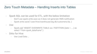 6 © Cloudera, Inc. All rights reserved.
Zero Touch Metadata – Handling Inserts into Tables
• Spark SQL can be used for ETL, with the below limitation
• Don’t use spark.write.save as it does not generate HMS notification
• Spark.write.save("/user/hive/warehouse/stg.db/customers/da..)
• Use
• Spark.sql(" INSERT OVERWRITE TABLE xxx PARTITION (date = , …) as
select * from spark_dataframe“ )
• Ditto for Hive
• Use Load Data …
 