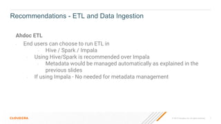 © 2019 Cloudera, Inc. All rights reserved. 7
Ahdoc ETL
- End users can choose to run ETL in
- Hive / Spark / Impala
- Using Hive/Spark is recommended over Impala
- Metadata would be managed automatically as explained in the
previous slides
- If using Impala - No needed for metadata management
Recommendations - ETL and Data Ingestion
 