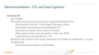 © 2019 Cloudera, Inc. All rights reserved. 8
End User BI
- Use Impala
- All Impala best practices would be implemented by PS for
- Admissions Control , Pool Design, Memory Limits
- Dedicated coordinators and Metadata V2
- Estimate compute stats, query timeouts,
- Data cache (only if we can spare 1 disk, use SSD)
- Load Balance using HaProxy / F5
- Scripts to be written to set stats manually for Impala on weekends / as part
of data load.
- Num rows and column cardinalities
Recommendations - ETL and Data Ingestion
 