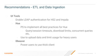 © 2019 Cloudera, Inc. All rights reserved. 9
- UI Tools
- Enable LDAP authentication for HS2 and Impala
- Hue
- PS to implement all best practices for Hue
- Query/session timeouts, download limits, concurrent queries
etc,
- Use to upload data and limit usage for heavy users
- Dbeaver
- Power users to use thick client
Recommendations - ETL and Data Ingestion
 