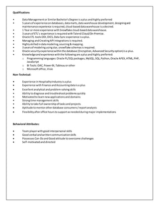 Qualifications
• Data Managementor SimilarBachelor'sDegree isaplus andhighly preferred
• 5 yearsof experienceondatabases,datamarts,data warehouse development,designingand
maintenance experience isrequired,cloud-baseddatawarehouse isadesired.
• 1 Year or more experience withSnowflake cloud-baseddatawarehouse.
• 3 yearsof ETL’s experience isrequiredwithTalend Cloud/On-Premise.
• Oracle ETL toolsODI,OICS,Data Sync experience isa plus.
• Managing andCreatingAPIintegrationsis required.
• Highlyskilledindatamodeling,sourcing& mapping.
• 3 yearsof modeling usingstar,snowflake schemasis required.
• Oracle securityexperiencewithinthe database (Encryption,AdvancedSecurityoption)isa plus.
• Knowledgeandexperience withthe followingare aplusandhighly preferred:
o Programminglanguages:Oracle PL/SQLpackages,MySQL,SQL,Python,Oracle APEX,HTML,PHP,
JavaScript
o BI Tools:OAC,PowerBI,Tableauor other
o Microsoftoffice, Visio
Non-Technical:
• Experience inHospitalityIndustryisa plus
 Experience withFinance andAccountingdataisa plus
 Excellentanalytical andproblem-solvingskills
• Abilitytodiagnose andtroubleshootproblemsquickly
• Motivatedtolearnnewapplicationsand domains
• Strongtime management skills
• Abilitytotake full ownershipof tasksand projects
 Aptitude tomentorotherdatabase consumers/report analysts
 Flexibilityafteroffice hourstosupportasneededduringmajor implementations
Behavioral Attributes:
 Team playerwithgoodinterpersonal skills
 Good verbal andwrittencommunicationskills
 PossessesCan-DoandGood attitude toovercome challenges
 Self-motivatedand directed
 