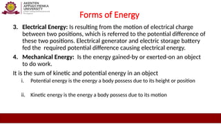Forms of Energy
3. Electrical Energy: Is resulting from the motion of electrical charge
between two positions, which is referred to the potential difference of
these two positions. Electrical generator and electric storage battery
fed the required potential difference causing electrical energy.
4. Mechanical Energy: Is the energy gained-by or exerted-on an object
to do work.
It is the sum of kinetic and potential energy in an object
i. Potential energy is the energy a body possess due to its height or position
ii. Kinetic energy is the energy a body possess due to its motion
 