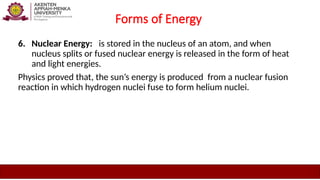 Forms of Energy
6. Nuclear Energy: is stored in the nucleus of an atom, and when
nucleus splits or fused nuclear energy is released in the form of heat
and light energies.
Physics proved that, the sun’s energy is produced from a nuclear fusion
reaction in which hydrogen nuclei fuse to form helium nuclei.
 