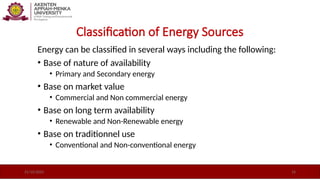 Classification of Energy Sources
Energy can be classified in several ways including the following:
• Base of nature of availability
• Primary and Secondary energy
• Base on market value
• Commercial and Non commercial energy
• Base on long term availability
• Renewable and Non-Renewable energy
• Base on traditionnel use
• Conventional and Non-conventional energy
21/10/2025 14
 