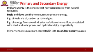Primary and Secondary Energy
Primary Energy is the energy that harvested directly from natural
resources.
Fuels and ﬂows are the two sources or primary energy.
E.g. of fuels are oil, carbon or natural gas;
E.g. of energy ﬂows are wind, solar radiation or water ﬂow, associated
with wind and solar power and hydroelectricity, respectively.
Primary energy sources are converted in into secondary energy sources
21/10/2025 15
 