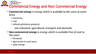 Commercial Energy and Non Commercial Energy
• Commercial energy is energy which is available to the users at some
price.
• electricity,
• coal
• refined petroleum products
Use industrial, agricultural, transport and domestic
• Non-commercial energy is energy which is available free of cost to
the users
• Firewood
• agro waste in rural areas
• solar energy
21/10/2025 17
 
