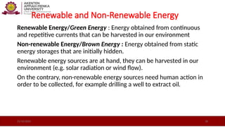 Renewable and Non-Renewable Energy
Renewable Energy/Green Energy : Energy obtained from continuous
and repetitive currents that can be harvested in our environment
Non-renewable Energy/Brown Energy : Energy obtained from static
energy storages that are initially hidden.
Renewable energy sources are at hand, they can be harvested in our
environment (e.g. solar radiation or wind ﬂow).
On the contrary, non-renewable energy sources need human action in
order to be collected, for example drilling a well to extract oil.
21/10/2025 18
 