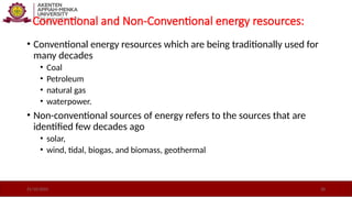 Conventional and Non-Conventional energy resources:
• Conventional energy resources which are being traditionally used for
many decades
• Coal
• Petroleum
• natural gas
• waterpower.
• Non-conventional sources of energy refers to the sources that are
identified few decades ago
• solar,
• wind, tidal, biogas, and biomass, geothermal
21/10/2025 20
 