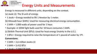 Energy Units and Measurements
Energy is measured in different units, depending on the context.
(a) Joule (J): The SI unit of energy.
• 1 Joule = Energy needed to lift 1 Newton by 1 meter.
(b) Kilowatt-hour (kWh): Used for measuring electrical energy consumption.
• 1 kWh = 1,000 watts of power used for 1 hour.
• Example: A 100W light bulb used for 10 hours consumes 1 kWh.
(c) British Thermal Unit (BTU): Used for heat energy (mainly in the U.S.).
• 1 BTU = Energy required to raise the temperature of 1 pound of water by 1°F.
Conversions:
• 1 kWh = 3.6 million Joules (J)
• 1 kWh = 3,412 BTU
• 1 Joule = 0.000278 kWh
 