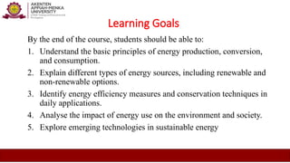 Learning Goals
By the end of the course, students should be able to:
1. Understand the basic principles of energy production, conversion,
and consumption.
2. Explain different types of energy sources, including renewable and
non-renewable options.
3. Identify energy efficiency measures and conservation techniques in
daily applications.
4. Analyse the impact of energy use on the environment and society.
5. Explore emerging technologies in sustainable energy
 