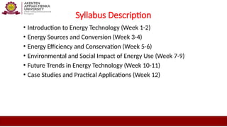 Syllabus Description
• Introduction to Energy Technology (Week 1-2)
• Energy Sources and Conversion (Week 3-4)
• Energy Efficiency and Conservation (Week 5-6)
• Environmental and Social Impact of Energy Use (Week 7-9)
• Future Trends in Energy Technology (Week 10-11)
• Case Studies and Practical Applications (Week 12)
 