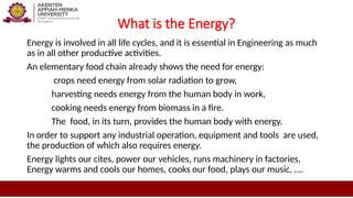 What is the Energy?
Energy is involved in all life cycles, and it is essential in Engineering as much
as in all other productive activities.
An elementary food chain already shows the need for energy:
crops need energy from solar radiation to grow,
harvesting needs energy from the human body in work,
cooking needs energy from biomass in a fire.
The food, in its turn, provides the human body with energy.
In order to support any industrial operation, equipment and tools are used,
the production of which also requires energy.
Energy lights our cites, power our vehicles, runs machinery in factories,
Energy warms and cools our homes, cooks our food, plays our music, ….
 