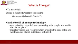 What is Energy?
• To a scientist
Energy is the ability/capacity to do work.
It is measured in joules (J). (Symbol E).
• In the world of energy technology,
• energy is often regarded as a commodity to be bought and sold in
the market place.
• it is also viewed as a resource which provides the basis of life and
wealth on our planet, but it is not unlimited.
21/10/2025 6
 