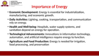 Importance of Energy
• Economic Development: Energy is essential for industrialization,
manufacturing, and economic growth.
• Daily Activities: Lighting, cooking, transportation, and communication
rely on energy.
• Health and Well-being: Hospitals, water supply systems, and
sanitation depend on energy for operation.
• Technological Advancements: Innovations in information technology,
automation, and artificial intelligence require energy to function.
• Agriculture and Food Production: Energy is needed for irrigation,
food processing, and preservation
 