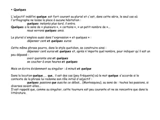  Quelques
L'adjectif indéfini quelque est fort courant au pluriel et c'est, dans cette série, le seul cas où
l'orthographe ne laisse la place à aucune hésitation :
quelques instants plus tard, il entra.
Quelques a le sens de « plusieurs », « certains », « un petit nombre de »...
nous verrons quelques amis.
Le pluriel s'emploie aussi dans l'expression « et quelques » :
dépenser cent et quelques euros
Cette même phrase pourra, dans le style quotidien, se construire ainsi :
dépenser cent euros et quelques et, après n'importe quel nombre, pour indiquer qu'il est un
peu dépassé :
avoir quarante ans et quelques
se coucher à onze heures et quelques
Mais on écrira évidemment au singulier : à minuit et quelque
Dans la locution quelque... que, il est des cas (peu fréquents) où le mot quelque s'accorde si le
contexte de la phrase lui redonne son rôle initial d'adjectif :
quelques passions que suscite ce débat... (Montesquieu), au sens de : toutes les passions, si
diverses soient-elles...
Il est rappelé que, comme au singulier, cette tournure est peu courante et ne se rencontre que dans la
littérature.
 