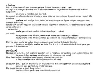  Quel que
Voici la seule forme où nous trouvons quelque écrit en deux mots : quel... que.
II s'agit là d'un adjectif relatif dont le second élément est toujours suivi du verbe être au mode
subjonctif :
on attend le résultat, quel qu'il soit.
La proposition subordonnée ainsi introduite a une valeur de concession ou d'opposition par rapport à la
principale :
quel que soit son âge, il est plein d'entrain (bien que son âge ne soit pas en rapport avec
l'entrain manifesté).
Comme tout adjectif régulier, celui-ci est variable en genre et en nombre. Il s'accorde avec le sujet du
verbe qui le suit :
- au féminin :
quelle que soit votre colère, calmez-vous (sujet : colère)
- au pluriel :
nous prenons cette décision, quels qu'en soient les effets (sujet : effets)
nous prenons cette décision, quelles qu'en soient les conséquences (sujet : conséquences).
Il arrive qu'on ajoute les verbes devoir ou pouvoir au verbe être de la subordonnée :
je paierai les dégâts, quel qu'en doive être le prix. - elle est estimée de tous, quels que
puissent être ses défauts.
EN RÉSUMÉ
Quelque (en un mot) se met au pluriel quand on peut le remplacer par certains ou un certain nombre de :
tu seras là dans quelques jours (dans un certain nombre de jours).
Mais il est toujours invariable quand on peut lui substituer environ :
il mesure quelque deux mètres (environ deux mètres).
La locution quel... que (en deux mots) est toujours suivie d'un verbe (être en général) au subjonctif :
son avis, quel qu'il soit, ne m'intéresse pas.
Elle s'accorde avec le sujet de ce verbe :
restons calmes, quelles que soient les circonstances.
 