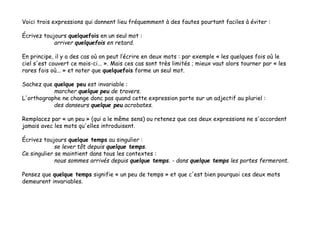 Voici trois expressions qui donnent lieu fréquemment à des fautes pourtant faciles à éviter :
Écrivez toujours quelquefois en un seul mot :
arriver quelquefois en retard.
En principe, il y a des cas où on peut l’écrire en deux mots : par exemple « les quelques fois où le
ciel s'est couvert ce mois-ci... ». Mais ces cas sont très limités ; mieux vaut alors tourner par « les
rares fois où... » et noter que quelquefois forme un seul mot.
Sachez que quelque peu est invariable :
marcher quelque peu de travers.
L'orthographe ne change donc pas quand cette expression porte sur un adjectif au pluriel :
des danseurs quelque peu acrobates.
Remplacez par « un peu » (qui a le même sens) ou retenez que ces deux expressions ne s'accordent
jamais avec les mots qu'elles introduisent.
Écrivez toujours quelque temps au singulier :
se lever tôt depuis quelque temps.
Ce singulier se maintient dans tous les contextes :
nous sommes arrivés depuis quelque temps. - dans quelque temps les portes fermeront.
Pensez que quelque temps signifie « un peu de temps » et que c'est bien pourquoi ces deux mots
demeurent invariables.
 