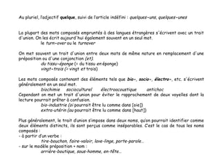 Au pluriel, l’adjectif quelque, suivi de l’article indéfini : quelques-uns, quelques-unes
La plupart des mots composés empruntés à des langues étrangères s'écrivent avec un trait
d'union. On les écrit aujourd'hui également souvent en un seul mot.
le turn-over ou le turnover
On met souvent un trait d'union entre deux mots de même nature en remplacement d'une
préposition ou d'une conjonction (et).
du tissu-éponge (= du tissu en éponge)
vingt-trois (= vingt et trois)
Les mots composés contenant des éléments tels que bio-, socio-, électro-, etc. s'écrivent
généralement en un seul mot.
biochimie socioculturel
électroacoustique
antichoc
Cependant on met un trait d'union pour éviter le rapprochement de deux voyelles dont la
lecture pourrait prêter à confusion.
bio-industrie (oi pourrait être lu comme dans [oie])
extra-utérin (au pourrait être lu comme dans [haut])
Plus généralement, le trait d’union s’impose dans deux noms, qu’on pourrait identifier comme
deux éléments distincts, ils sont perçus comme inséparables. C’est le cas de tous les noms
composés :
- à partir d’un verbe :
tire-bouchon, faire-valoir, lave-linge, porte-parole …
- sur le modèle préposition + nom :
arrière-boutique, sous-homme, en-tête…

 