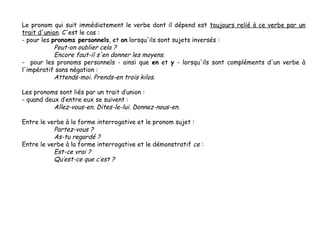 Le pronom qui suit immédiatement le verbe dont il dépend est toujours relié à ce verbe par un
trait d'union. C'est le cas :
- pour les pronoms personnels, et on lorsqu'ils sont sujets inversés :
Peut-on oublier cela ?
Encore faut-il s'en donner les moyens.
- pour les pronoms personnels - ainsi que en et y - lorsqu'ils sont compléments d'un verbe à
l'impératif sans négation :
Attends-moi. Prends-en trois kilos.
Les pronoms sont liés par un trait d’union :
- quand deux d’entre eux se suivent :
Allez-vous-en. Dites-le-lui. Donnez-nous-en.
Entre le verbe à la forme interrogative et le pronom sujet :
Partez-vous ?
As-tu regardé ?
Entre le verbe à la forme interrogative et le démonstratif ce :
Est-ce vrai ?
Qu’est-ce que c’est ?

 