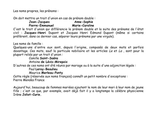 Les noms propres, les prénoms :
On doit mettre un trait d'union en cas de prénom double :
Jean-Jacques
Anne-Sophie
Pierre-Emmanuel
Marie-Caroline
C'est le trait d'union qui différencie le prénom double et la suite des prénoms de l'état
civil : Jacques-Henri Dupont et Jacques Henri Edmond Dupont (même si certains
préfèrent, dans ce dernier cas, séparer leurs prénoms par une virgule).
Les noms de famille :
Quelques-uns d'entre eux sont, depuis l'origine, composés de deux mots et parfois
davantage. Ces mots, sauf la particule nobiliaire et les articles Le et La , sont pour la
plupart reliés par un trait d'union :
Camille Saint-Saëns
Antoine de Lévis-Mirepoix
D'autres de ces noms ont été réunis par mariage ou à la suite d'une adjonction légale :
Paul Leroy-Beaulieu
Maurice Merleau-Ponty
Cette règle (réservée aux noms français) connaît un petit nombre d'exceptions :
Pierre Mendès France
Aujourd'hui, beaucoup de femmes mariées ajoutent le nom de leur mari à leur nom de jeune
fille ; c'est ce que, par exemple, avait déjà fait il y a longtemps la célèbre physicienne
Irène Joliot-Curie.

 