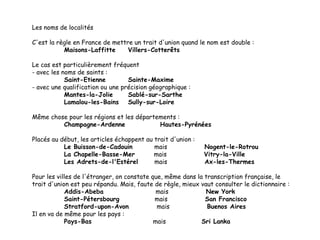 Les noms de localités
C'est la règle en France de mettre un trait d'union quand le nom est double :
Maisons-Laffitte
Villers-Cotterêts
Le cas est particulièrement fréquent
- avec les noms de saints :
Saint-Etienne
Sainte-Maxime
- avec une qualification ou une précision géographique :
Mantes-la-Jolie
Sablé-sur-Sarthe
Lamalou-les-Bains
Sully-sur-Loire
Même chose pour les régions et les départements :
Champagne-Ardenne
Hautes-Pyrénées
Placés au début, les articles échappent au trait d'union :
Le Buisson-de-Cadouin
mais
La Chapelle-Basse-Mer
mais
Les Adrets-de-l'Estérel
mais

Nogent-le-Rotrou
Vitry-la-Ville
Ax-les-Thermes

Pour les villes de l'étranger, on constate que, même dans la transcription française, le
trait d'union est peu répandu. Mais, faute de règle, mieux vaut consulter le dictionnaire :
Addis-Abeba
mais
New York
Saint-Pétersbourg
mais
San Francisco
Stratford-upon-Avon
mais
Buenos Aires
Il en va de même pour les pays :
Pays-Bas
mais
Sri Lanka

 