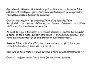 Quand avoir affaire est suivi de la préposition avec, la forme à faire
est souvent employée : j’ai affaire avec quelqu’un ...