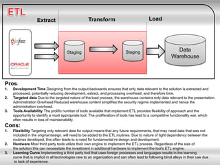 Staging Staging Data
Warehouse
Extract Transform Load
Pros:
1. Development Time Designing from the output backwards ensures that only data relevant to the solution is extracted and
processed, potentially reducing development, extract, and processing overhead; and therefore time.
2. Targeted data Due to the targeted nature of the load process, the warehouse contains only data relevant to the presentation.
Administration Overhead Reduced warehouse content simplifies the security regime implemented and hence the
administration overhead.
3. Tools Availability The prolific number of tools available that implement ETL provides flexibility of approach and the
opportunity to identify a most appropriate tool. The proliferation of tools has lead to a competitive functionality war, which
often results in loss of maintainability.
Cons:
1. Flexibility Targeting only relevant data for output means that any future requirements, that may need data that was not
included in the original design, will need to be added to the ETL routines. Due to nature of tight dependency between the
routines developed, this often leads to a need for fundamental re-design and development.
2. Hardware Most third party tools utilize their own engine to implement the ETL process. Regardless of the size of
the solution this can necessitate the investment in additional hardware to implement the tool’s ETL engine.
3. Learning Curve Implementing a third party tool that uses foreign processes and languages results in the learning
curve that is implicit in all technologies new to an organization and can often lead to following blind alleys in their use due
to lack of experience.
 