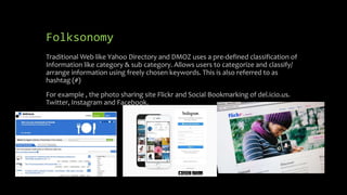 Folksonomy
Traditional Web like Yahoo Directory and DMOZ uses a pre-defined classification of
Information like category & sub category. Allows users to categorize and classify/
arrange information using freely chosen keywords. This is also referred to as
hashtag (#)
For example , the photo sharing site Flickr and Social Bookmarking of del.icio.us.
Twitter, Instagram and Facebook.
 