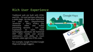 Rich User Experience
Traditional web are built with HTML
and CSS、CGI and had been offered as
a static page . On the other hand Web
2.0 uses Ajax (Asynchronous
JavaScript + XML), HTML5 (for
interactive video and audio)
presenting dynamic , rich user
experience to users. These
technologies substitute old fashioned
SWF Flash media and provide
webmasters with ability to insert
dynamic video right into HTML code.
For example, Google Provided Google
Maps and Google Suggest.
 