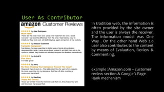 User As Contributor
In tradition web, the information is
often provided by the site owner
and the user is always the receiver.
The information model was One
Way . On the other hand Web 2.0
user also contributes to the content
by means of Evaluation, Review &
Commenting.
example :Amazon.com – customer
review section & Google’s Page
Rank mechanism
 