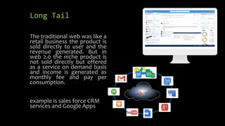 Long Tail
The traditional web was like a
retail business the product is
sold directly to user and the
revenue generated. But in
web 2.0 the niche product is
not sold directly but offered
as a service on demand basis
and income is generated as
monthly fee and pay per
consumption.
example is sales force CRM
services and Google Apps
 