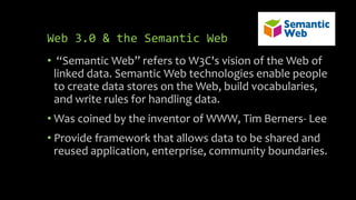 Web 3.0 & the Semantic Web
• “Semantic Web” refers to W3C's vision of the Web of
linked data. Semantic Web technologies enable people
to create data stores on the Web, build vocabularies,
and write rules for handling data.
• Was coined by the inventor of WWW, Tim Berners- Lee
• Provide framework that allows data to be shared and
reused application, enterprise, community boundaries.
 