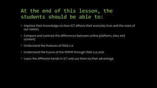 At the end of this lesson, the
students should be able to:
• Improve their knowledge on how ICT affects their everyday lives and the state of
our nation;
• Compare and contrast the differences between online platform, sites and
content;
• Understand the features of Web 2.0
• Understand the future of the WWW through Web 3.0; and
• Learn the different trends in ICT and use them to their advantage.
 