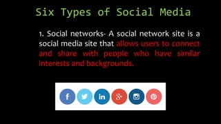Six Types of Social Media
1. Social networks- A social network site is a
social media site that allows users to connect
and share with people who have similar
interests and backgrounds.
 