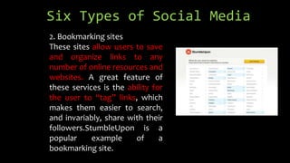Six Types of Social Media
2. Bookmarking sites
These sites allow users to save
and organize links to any
number of online resources and
websites. A great feature of
these services is the ability for
the user to “tag” links, which
makes them easier to search,
and invariably, share with their
followers.StumbleUpon is a
popular example of a
bookmarking site.
 
