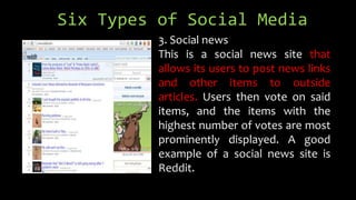 Six Types of Social Media
3. Social news
This is a social news site that
allows its users to post news links
and other items to outside
articles. Users then vote on said
items, and the items with the
highest number of votes are most
prominently displayed. A good
example of a social news site is
Reddit.
 
