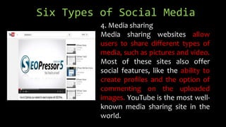 Six Types of Social Media
4. Media sharing
Media sharing websites allow
users to share different types of
media, such as pictures and video.
Most of these sites also offer
social features, like the ability to
create profiles and the option of
commenting on the uploaded
images. YouTube is the most well-
known media sharing site in the
world.
 