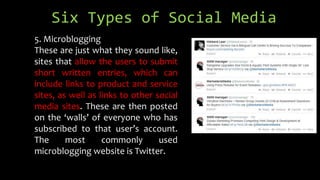Six Types of Social Media
5. Microblogging
These are just what they sound like,
sites that allow the users to submit
short written entries, which can
include links to product and service
sites, as well as links to other social
media sites. These are then posted
on the ‘walls’ of everyone who has
subscribed to that user’s account.
The most commonly used
microblogging website is Twitter.
 