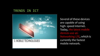 TRENDS IN ICT
Several of these devices
are capable of using
high- speed internet.
Today, the latest mobile
devices use 4G
Networking LTE, which is
currently the fastest
mobile network.
 