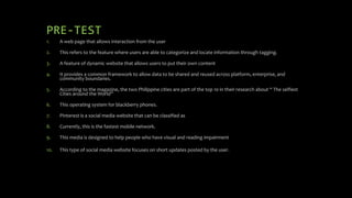 PRE-TEST
1. A web page that allows interaction from the user
2. This refers to the feature where users are able to categorize and locate information through tagging.
3. A feature of dynamic website that allows users to put their own content
4. It provides a common framework to allow data to be shared and reused across platform, enterprise, and
community boundaries.
5. According to the magazine, the two Philippine cities are part of the top 10 in their research about “ The selfiest
Cities around the World”
6. This operating system for blackberry phones.
7. Pinterest is a social media website that can be classified as
8. Currently, this is the fastest mobile network.
9. This media is designed to help people who have visual and reading impairment
10. This type of social media website focuses on short updates posted by the user.
 