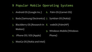 9 Popular Mobile Operating Systems
1. Android OS (Google Inc.)
2. Bada (Samsung Electronics)
3. BlackBerry OS (Research In
Motion)
4. iPhone OS / iOS (Apple)
5. MeeGo OS (Nokia and Intel)
6. Palm OS (Garnet OS)
7. Symbian OS (Nokia)
8. webOS (Palm/HP)
9. Windows Mobile (Windows
Phone)
 