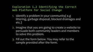 Exploration 1.2 Identifying the Correct
Web Platform for Social Change
1. Identify a problem in your community( e.g
littering, garbage disposal, blocked drainages and
etc.)
2. Imagine that you are going to create a website to
persuade both community leaders and members
to solve this problem.
3. Fill out the form below. You may refer to the
sample provided after the form.
 