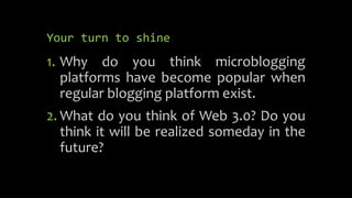 Your turn to shine
1. Why do you think microblogging
platforms have become popular when
regular blogging platform exist.
2. What do you think of Web 3.0? Do you
think it will be realized someday in the
future?
 